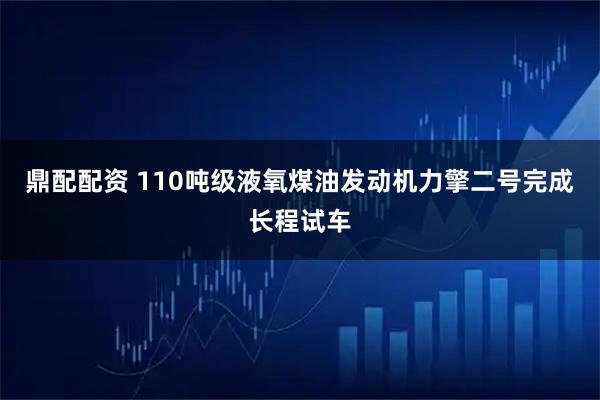 鼎配配资 110吨级液氧煤油发动机力擎二号完成长程试车