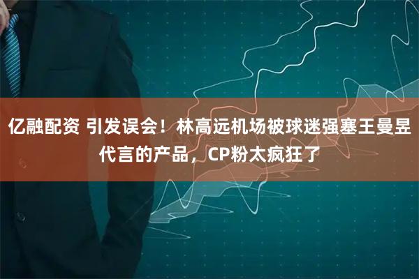 亿融配资 引发误会！林高远机场被球迷强塞王曼昱代言的产品，CP粉太疯狂了