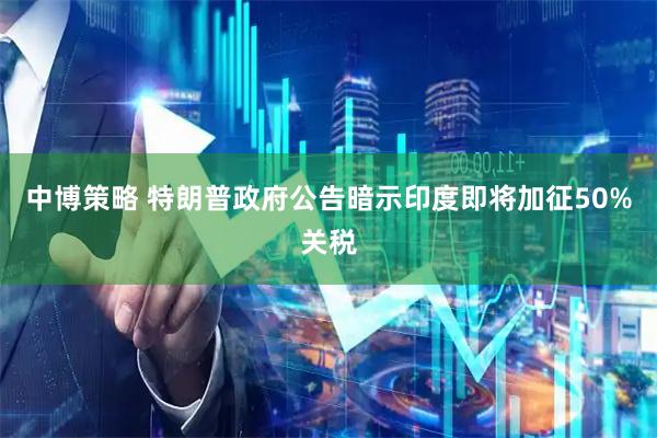 中博策略 特朗普政府公告暗示印度即将加征50%关税