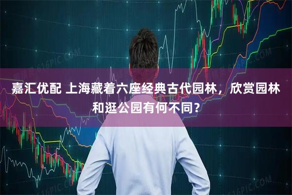 嘉汇优配 上海藏着六座经典古代园林，欣赏园林和逛公园有何不同？