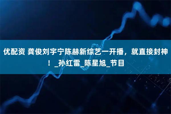 优配资 龚俊刘宇宁陈赫新综艺一开播，就直接封神！_孙红雷_陈星旭_节目