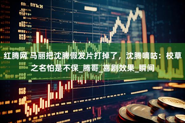 红腾网 马丽把沈腾假发片打掉了，沈腾嘀咕：校草之名怕是不保_腾哥_喜剧效果_瞬间