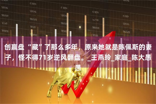创赢盘 “藏”了那么多年，原来她就是陈佩斯的妻子，怪不得71岁逆风翻盘。_王燕玲_家庭_陈大愚