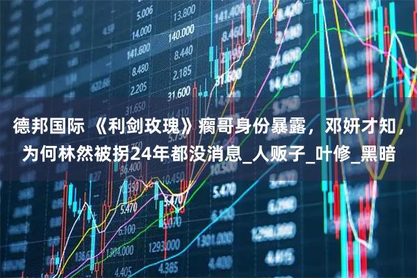 德邦国际 《利剑玫瑰》瘸哥身份暴露，邓妍才知，为何林然被拐24年都没消息_人贩子_叶修_黑暗