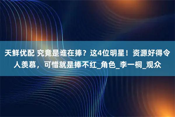 天鲜优配 究竟是谁在捧？这4位明星！资源好得令人羡慕，可惜就是捧不红_角色_李一桐_观众