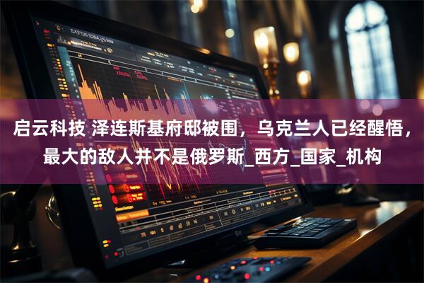 启云科技 泽连斯基府邸被围，乌克兰人已经醒悟，最大的敌人并不是俄罗斯_西方_国家_机构