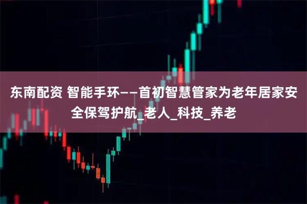 东南配资 智能手环——首初智慧管家为老年居家安全保驾护航_老人_科技_养老