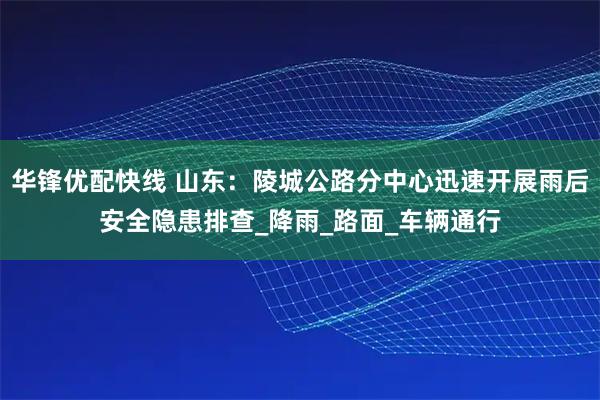 华锋优配快线 山东：陵城公路分中心迅速开展雨后安全隐患排查_降雨_路面_车辆通行