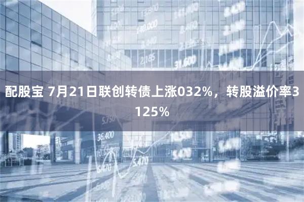 配股宝 7月21日联创转债上涨032%，转股溢价率3125%