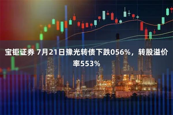 宝钜证券 7月21日豫光转债下跌056%，转股溢价率553%
