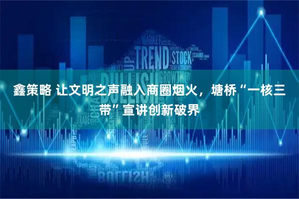 鑫策略 让文明之声融入商圈烟火，塘桥“一核三带”宣讲创新破界