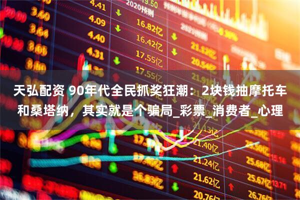 天弘配资 90年代全民抓奖狂潮：2块钱抽摩托车和桑塔纳，其实就是个骗局_彩票_消费者_心理