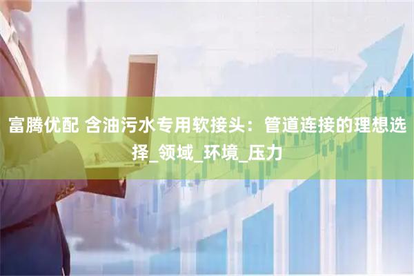 富腾优配 含油污水专用软接头：管道连接的理想选择_领域_环境_压力