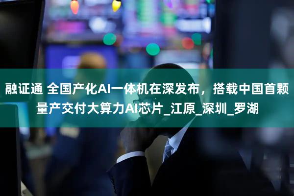 融证通 全国产化AI一体机在深发布，搭载中国首颗量产交付大算力AI芯片_江原_深圳_罗湖