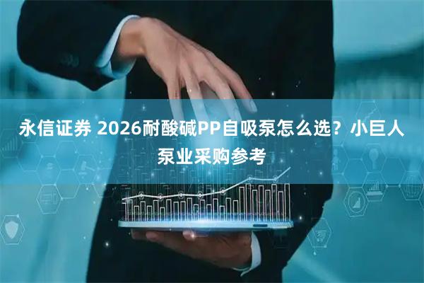 永信证券 2026耐酸碱PP自吸泵怎么选？小巨人泵业采购参考