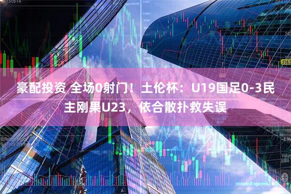 豪配投资 全场0射门!土伦杯:U19国足0-3民主刚果U23,依合散扑救失误