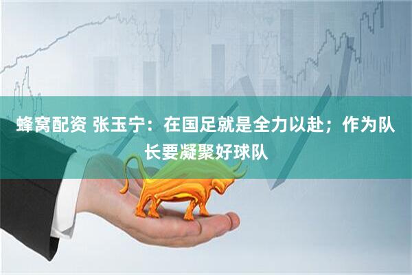 蜂窝配资 张玉宁:在国足就是全力以赴;作为队长要凝聚好球队