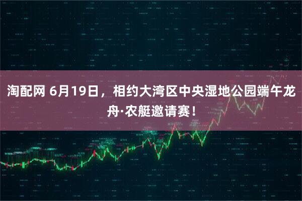 淘配网 6月19日，相约大湾区中央湿地公园端午龙舟·农艇邀请赛！