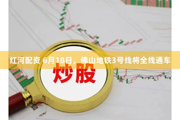 红河配资 6月18日,佛山地铁3号线将全线通车