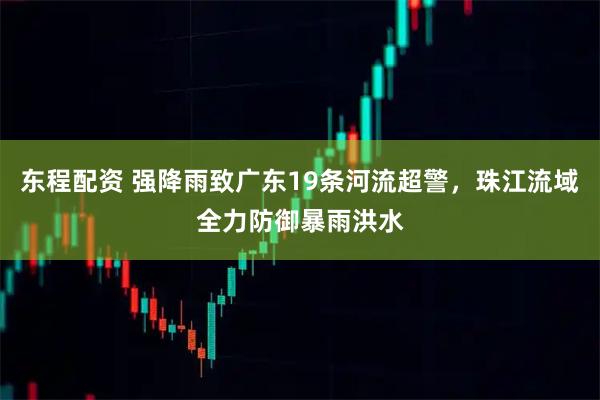 东程配资 强降雨致广东19条河流超警，珠江流域全力防御暴雨洪水