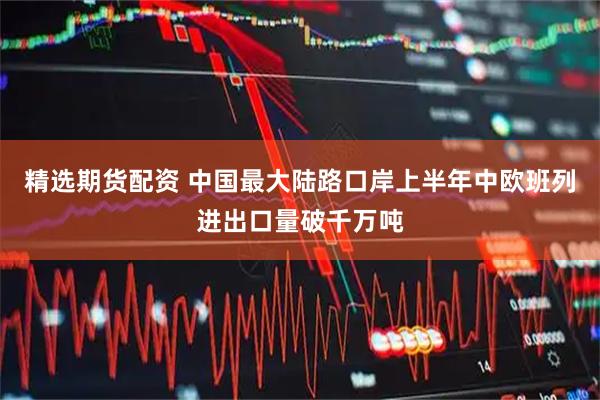 精选期货配资 中国最大陆路口岸上半年中欧班列进出口量破千万吨