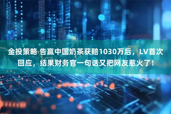 金投策略 告赢中国奶茶获赔1030万后，LV首次回应，结果财务官一句话又把网友惹火了！